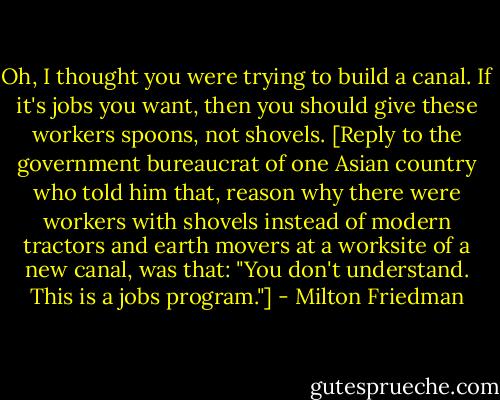 Oh, I thought you were trying to build a canal. If it's jobs you want, then you should give these workers spoons, not shovels. [Reply to the government bureaucrat of one Asian country who told him that, reason why there were workers with shovels instead of modern tractors and earth movers at a worksite of a new canal, was that: "You don't understand. This is a jobs program."] - Milton Friedman