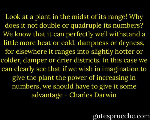 Look at a plant in the midst of its range! Why does it not double or quadruple its numbers? We know that it can perfectly well withstand a little more heat or cold, dampness or dryness, for elsewhere it ranges into slightly hotter or colder, damper or drier districts. In this case we can clearly see that if we wish in imagination to give the plant the power of increasing in numbers, we should have to give it some advantage - Charles Darwin