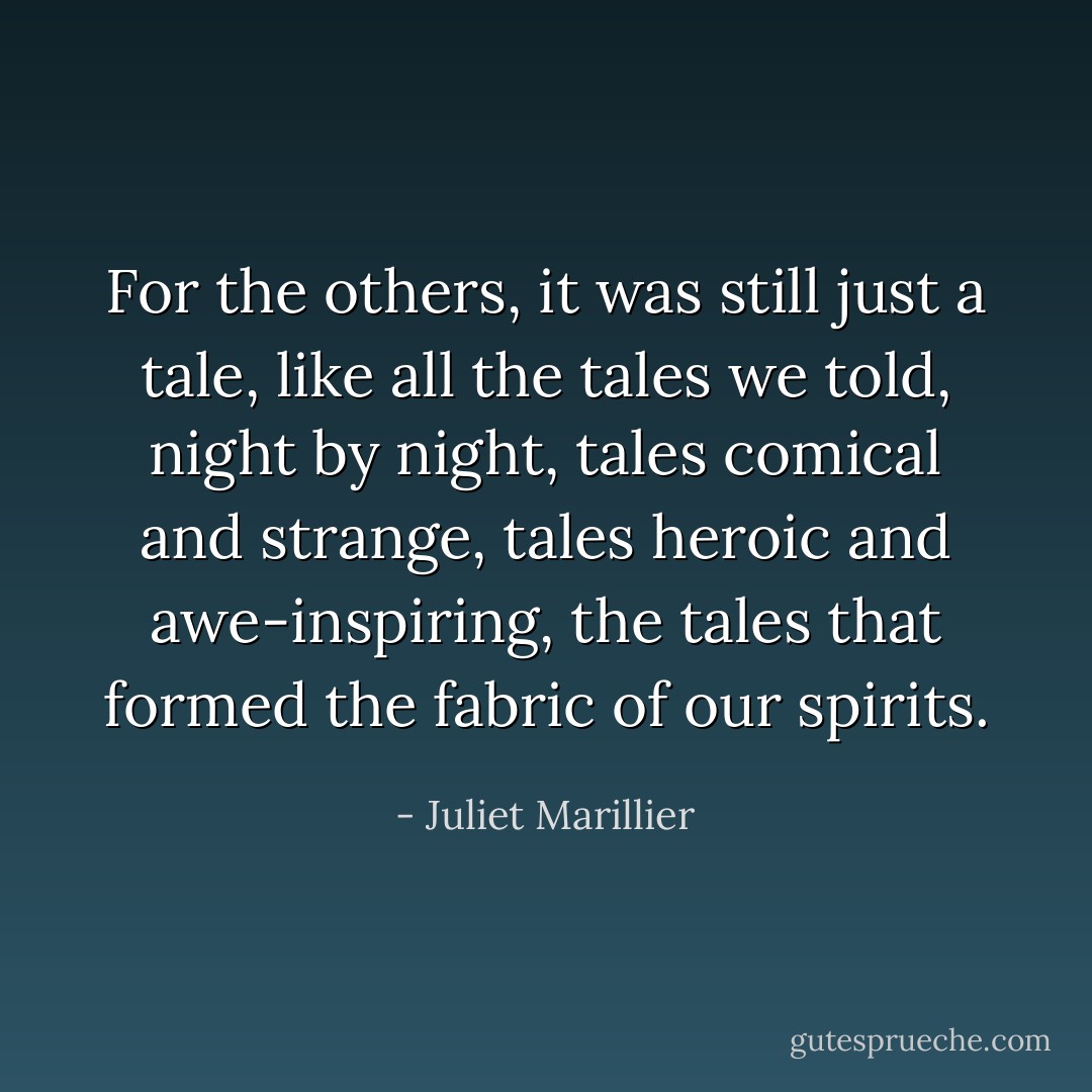 For the others, it was still just a tale, like all the tales we told, night by night, tales comical and strange, tales heroic and awe-inspiring, the tales that formed the fabric of our spirits. - Juliet Marillier