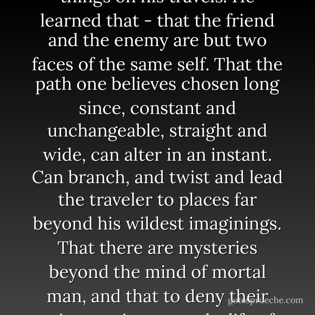 The man journeyed far, and he heard and saw many strange things on his travels. He learned that - that the friend and the enemy are but two faces of the same self. That the path one believes chosen long since, constant and unchangeable, straight and wide, can alter in an instant. Can branch, and twist and lead the traveler to places far beyond his wildest imaginings. That there are mysteries beyond the mind of mortal man, and that to deny their existence is to spend a life of half-consciousness. - Juliet Marillier