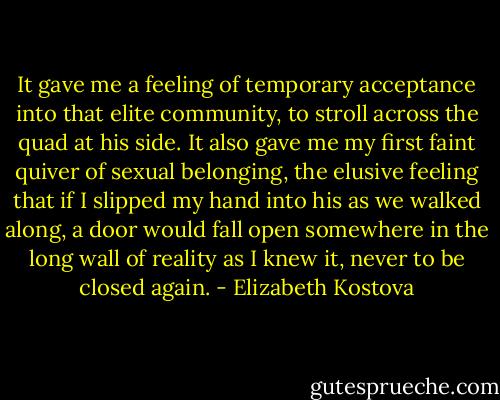 It gave me a feeling of temporary acceptance into that elite community, to stroll across the quad at his side. It also gave me my first faint quiver of sexual belonging, the elusive feeling that if I slipped my hand into his as we walked along, a door would fall open somewhere in the long wall of reality as I knew it, never to be closed again. - Elizabeth Kostova