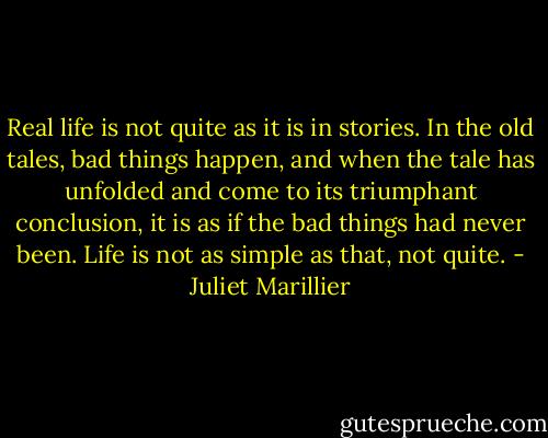 Real life is not quite as it is in stories. In the old tales, bad things happen, and when the tale has unfolded and come to its triumphant conclusion, it is as if the bad things had never been. Life is not as simple as that, not quite. - Juliet Marillier