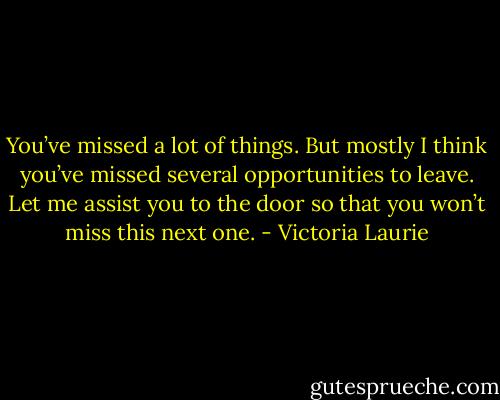 You’ve missed a lot of things. But mostly I think you’ve missed several opportunities to leave. Let me assist you to the door so that you won’t miss this next one. - Victoria Laurie