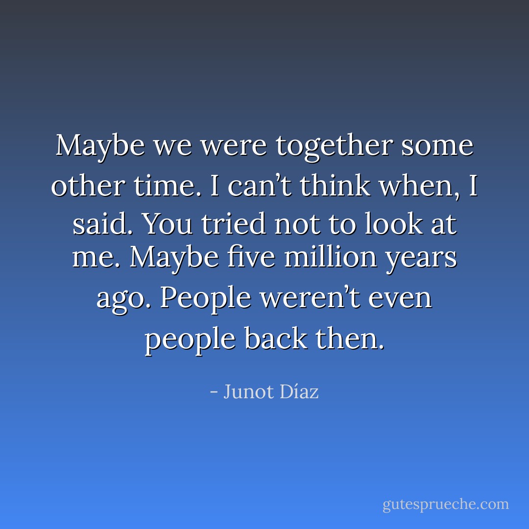 Maybe we were together some other time.<br />I can’t think when, I said.<br />You tried not to look at me. Maybe five million years ago.<br />People weren’t even people back then. - Junot Díaz