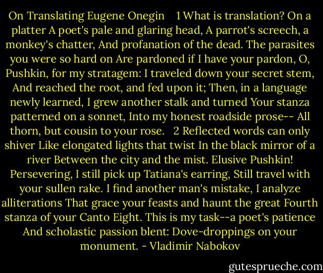 On Translating Eugene Onegin<br /> <br /><br />1<br />What is translation? On a platter<br />A poet's pale and glaring head,<br />A parrot's screech, a monkey's chatter,<br />And profanation of the dead.<br />The parasites you were so hard on<br />Are pardoned if I have your pardon,<br />O, Pushkin, for my stratagem:<br />I traveled down your secret stem,<br />And reached the root, and fed upon it;<br />Then, in a language newly learned,<br />I grew another stalk and turned<br />Your stanza patterned on a sonnet,<br />Into my honest roadside prose--<br />All thorn, but cousin to your rose.<br /><br /><br />2<br />Reflected words can only shiver<br />Like elongated lights that twist<br />In the black mirror of a river<br />Between the city and the mist.<br />Elusive Pushkin! Persevering,<br />I still pick up Tatiana's earring,<br />Still travel with your sullen rake.<br />I find another man's mistake,<br />I analyze alliterations<br />That grace your feasts and haunt the great<br />Fourth stanza of your Canto Eight.<br />This is my task--a poet's patience<br />And scholastic passion blent:<br />Dove-droppings on your monument. - Vladimir Nabokov