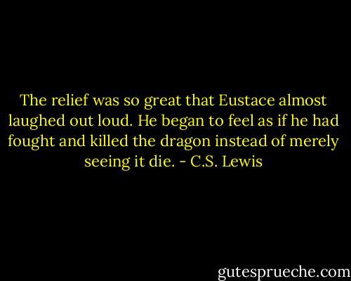 The relief was so great that Eustace almost laughed out loud. He began to feel as if he had fought and killed the dragon instead of merely seeing it die. - C.S. Lewis