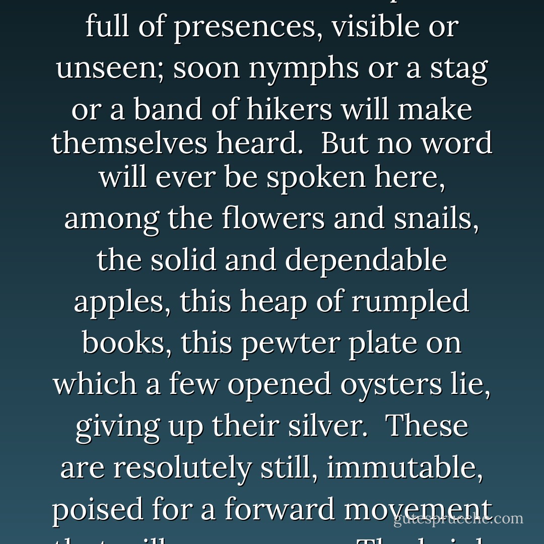 Because this painting has never been restored there is a heightened poignance to it somehow; it doesn’t have the feeling of unassailable permanence that paintings in museums do.<br /><br />There is a small crack in the lower left, and a little of the priming between the wooden panel and the oil emulsions of paint has been bared. A bit of abrasion shows, at the rim of a bowl of berries, evidence of time’s power even over this—which, paradoxically, only seems to increase its poetry, its deep resonance. If you could see the notes of a cello, when the bow draws slowly and deeply across its strings, and those resonant reverberations which of all instruments’ are nearest to the sound of the human voice emerge—no, the wrong verb, they seem to come into being all at once, to surround us, suddenly, with presence—if that were made visible, that would be the poetry of Osias Beert.<br /><br />But the still life resides in absolute silence.<br /><br />Portraits often seem pregnant with speech, or as if their subjects have just finished saying something, or will soon speak the thoughts that inform their faces, the thoughts we’re invited to read. Landscapes are full of presences, visible or unseen; soon nymphs or a stag or a band of hikers will make themselves heard.<br /><br />But no word will ever be spoken here, among the flowers and snails, the solid and dependable apples, this heap of rumpled books, this pewter plate on which a few opened oysters lie, giving up their silver.<br /><br />These are resolutely still, immutable, poised for a forward movement that will never occur. The brink upon which still life rests is the brink of time, the edge of something about to happen. Everything that we know crosses this lip, over and over, like water over the edge of a fall, as what might happen does, as any of the endless variations of what might come true does so, and things fall into being, tumble through the progression of existing in time.<br /><br />Painting creates silence. You could examine the objects themselves, the actors in a Dutch still life—this knobbed beaker, this pewter salver, this knife—and, lovely as all antique utilitarian objects are, they are not, would not be, poised on the edge these same things inhabit when they are represented.<br /><br />These things exist—if indeed they are still around at all—in time. It is the act of painting them that makes them perennially poised, an emergent truth about to be articulated, a word waiting to be spoken. Single word that has been forming all these years in the light on the knife’s pearl handle, in the drops of moisture on nearly translucent grapes: At the end of time, will that word be said? - Mark Doty