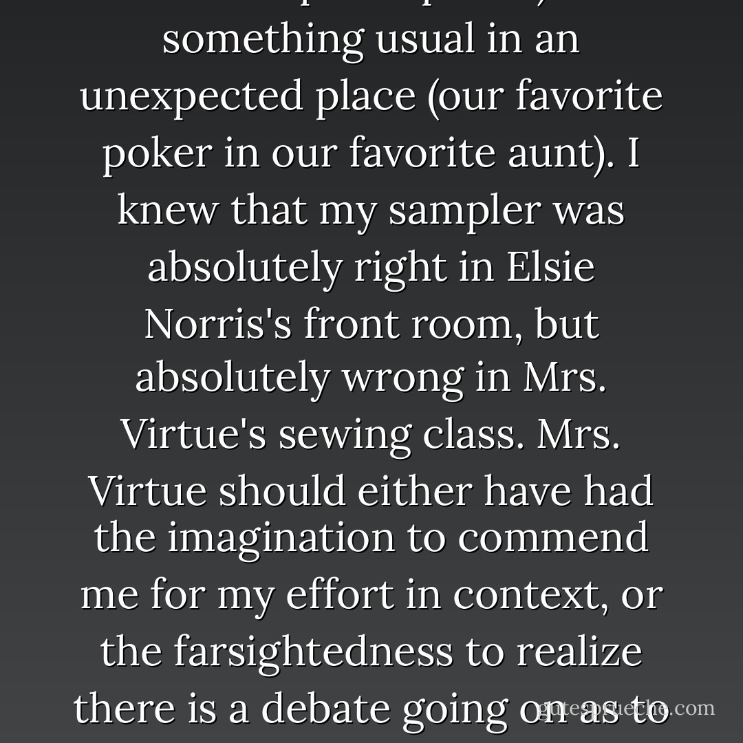 What constitutes a problem is not the thing, or the environment where we find the thing, but the conjunction of the two; something unexpected in a usual place (our favorite aunt in our favorite poker parlor) or something usual in an unexpected place (our favorite poker in our favorite aunt). I knew that my sampler was absolutely right in Elsie Norris's front room, but absolutely wrong in Mrs. Virtue's sewing class. Mrs. Virtue should either have had the imagination to commend me for my effort in context, or the farsightedness to realize there is a debate going on as to whether something has an absolute as well as a relative value; given that, she should have given me the benefit of the doubt.<br />As it was, she got upset and blamed me for her headache. - Jeanette Winterson