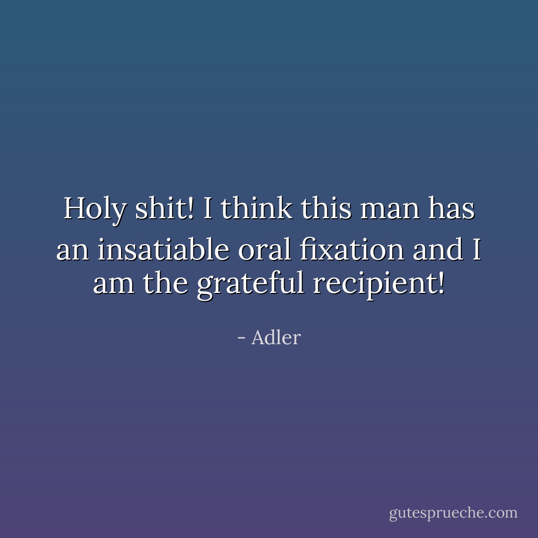 Holy shit! I think this man has an insatiable oral fixation and I am the grateful recipient! - Adler