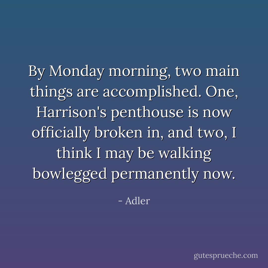 By Monday morning, two main things are accomplished. One, Harrison's penthouse is now officially broken in, and two, I think I may be walking bowlegged permanently now. - Adler