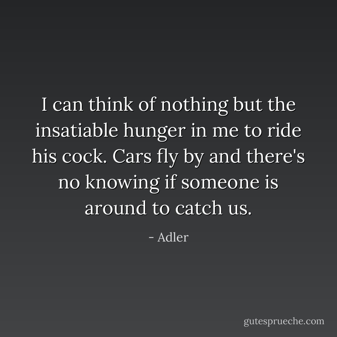 I can think of nothing but the insatiable hunger in me to ride his cock. Cars fly by and there's no knowing if someone is around to catch us. - Adler