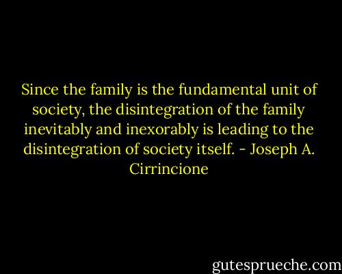 Since the family is the fundamental unit of society, the disintegration of the family inevitably and inexorably is leading to the disintegration of society itself. - Joseph A. Cirrincione