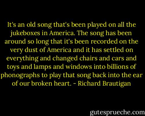 It's an old song that's been played on all the jukeboxes in America. The song has been around so long that it's been recorded on the very dust of America and it has settled on everything and changed chairs and cars and toys and lamps and windows into billions of phonographs to play that song back into the ear of our broken heart. - Richard Brautigan