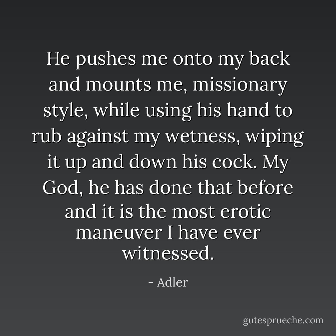 He pushes me onto my back and mounts me, missionary style, while using his hand to rub against my wetness, wiping it up and down his cock. My God, he has done that before and it is the most erotic maneuver I have ever witnessed. - Adler