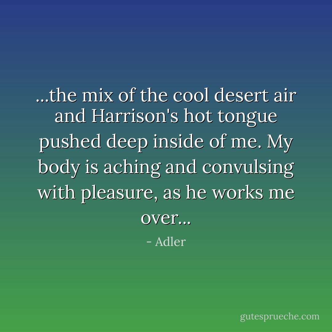 ...the mix of the cool desert air and Harrison's hot tongue pushed deep inside of me. My body is aching and convulsing with pleasure, as he works me over... - Adler