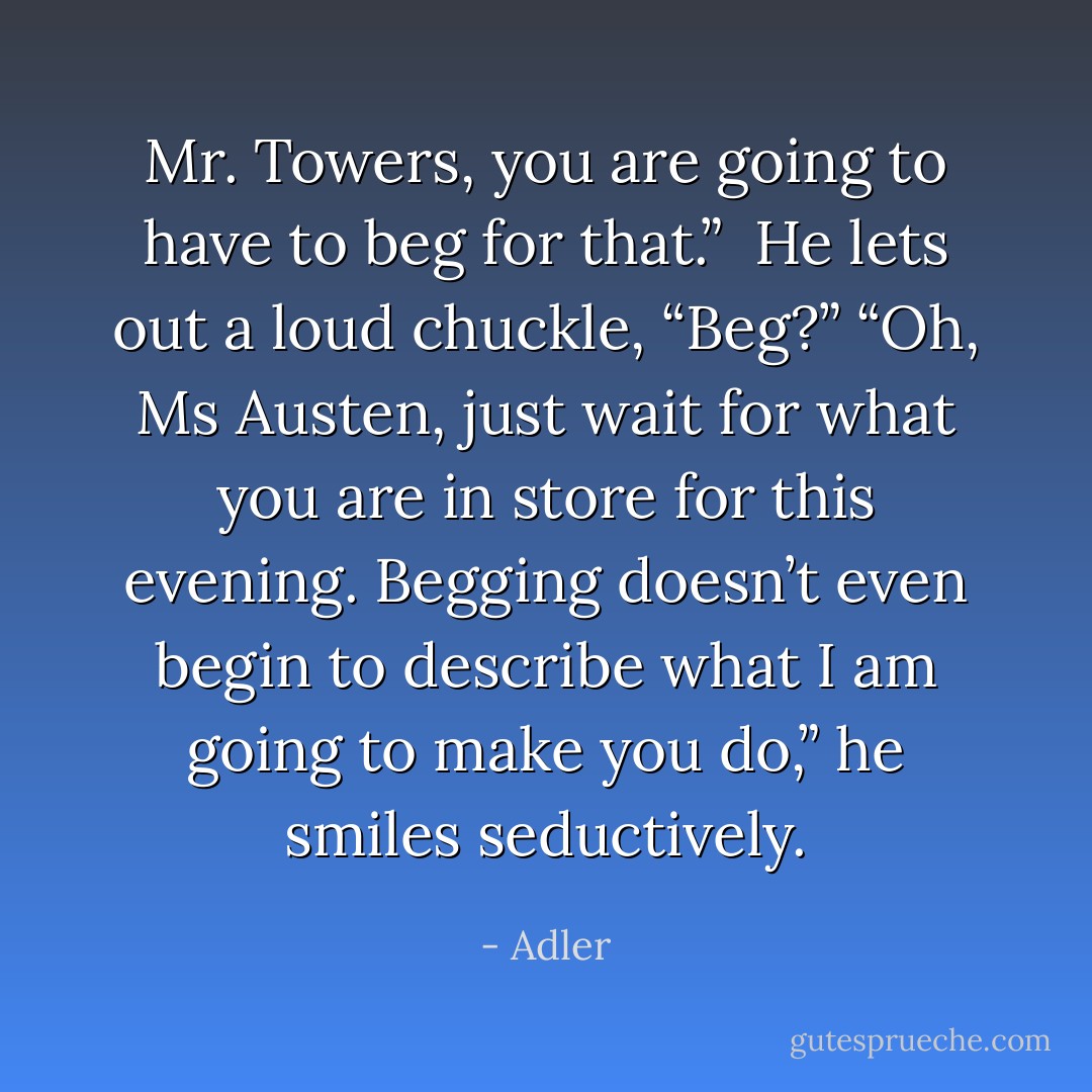 Mr. Towers, you are going to have to beg for that.” <br />He lets out a loud chuckle, “Beg?” “Oh, Ms Austen, just wait for what you are in store for this evening. Begging doesn’t even begin to describe what I am going to make you do,” he smiles seductively. - Adler