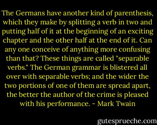 The Germans have another kind of parenthesis, which they make by splitting a verb in two and putting half of it at the beginning of an exciting chapter and the other half at the end of it. Can any one conceive of anything more confusing than that? These things are called "separable verbs." The German grammar is blistered all over with separable verbs; and the wider the two portions of one of them are spread apart, the better the author of the crime is pleased with his performance. - Mark Twain