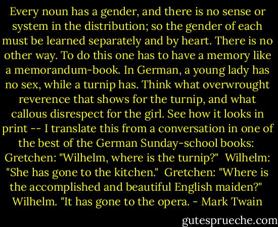 Every noun has a gender, and there is no sense or system in the distribution; so the gender of each must be learned separately and by heart. There is no other way. To do this one has to have a memory like a memorandum-book. In German, a young lady has no sex, while a turnip has. Think what overwrought reverence that shows for the turnip, and what callous disrespect for the girl. See how it looks in print -- I translate this from a conversation in one of the best of the German Sunday-school books:<br /><br />Gretchen: "Wilhelm, where is the turnip?"<br /><br />Wilhelm: "She has gone to the kitchen."<br /><br />Gretchen: "Where is the accomplished and beautiful English maiden?"<br /><br />Wilhelm. "It has gone to the opera. - Mark Twain