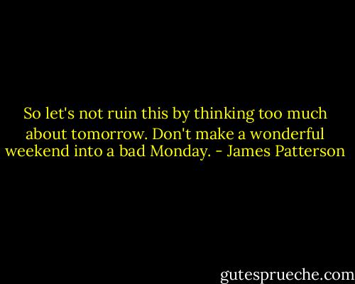 So let's not ruin this by thinking too much about tomorrow. Don't make a wonderful weekend into a bad Monday. - James Patterson