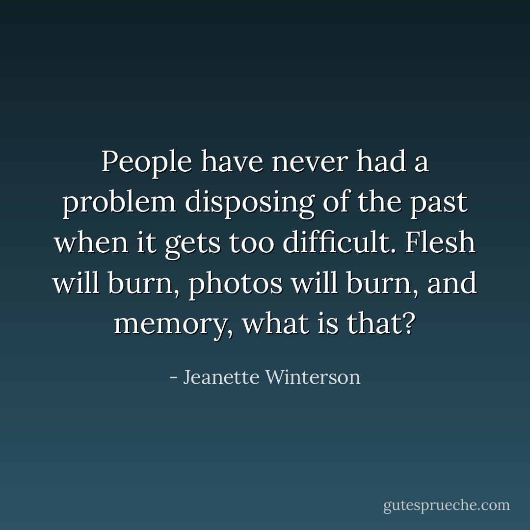 People have never had a problem disposing of the past when it gets too difficult. Flesh will burn, photos will burn, and memory, what is that? - Jeanette Winterson