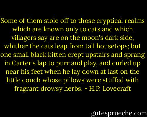 Some of them stole off to those cryptical realms which are known only to cats and which villagers say are on the moon's dark side, whither the cats leap from tall housetops; but one small black kitten crept upstairs and sprang in Carter's lap to purr and play, and curled up near his feet when he lay down at last on the little couch whose pillows were stuffed with fragrant drowsy herbs. - H.P. Lovecraft