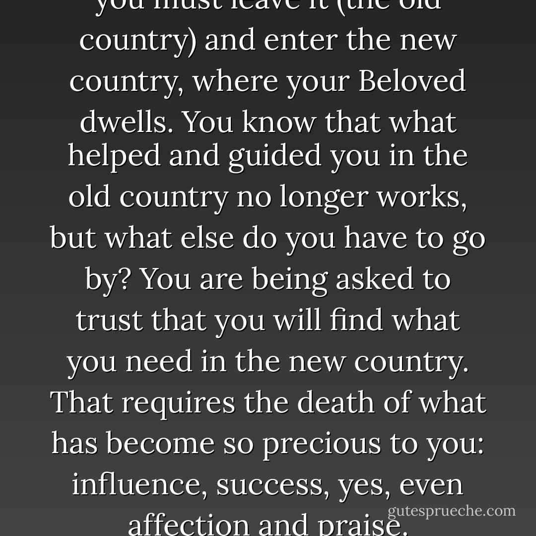 You have come to realize that you must leave it (the old country) and enter the new country, where your Beloved dwells. You know that what helped and guided you in the old country no longer works, but what else do you have to go by? You are being asked to trust that you will find what you need in the new country. That requires the death of what has become so precious to you: influence, success, yes, even affection and praise. - Henri J.M. Nouwen