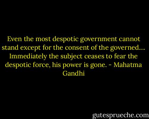 Even the most despotic government cannot stand except for the consent of the governed.... Immediately the subject ceases to fear the despotic force, his power is gone. - Mahatma Gandhi