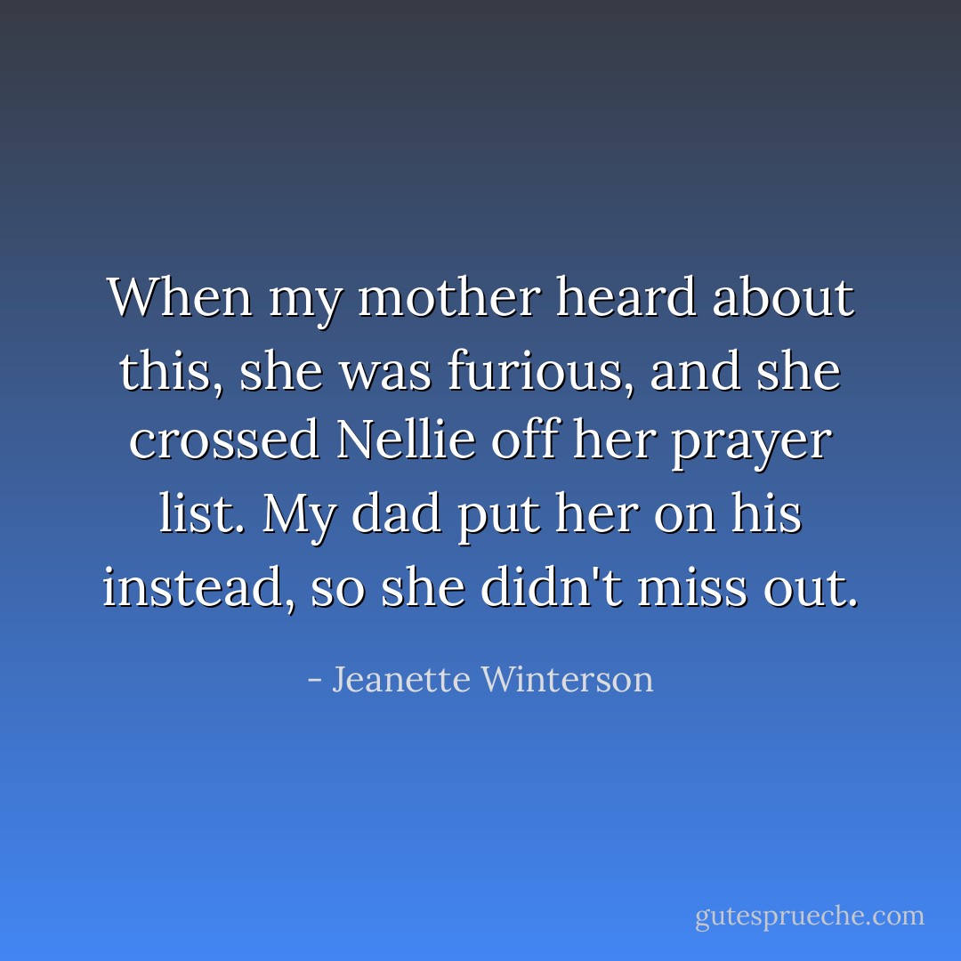 When my mother heard about this, she was furious, and she crossed Nellie off her prayer list. My dad put her on his instead, so she didn't miss out. - Jeanette Winterson