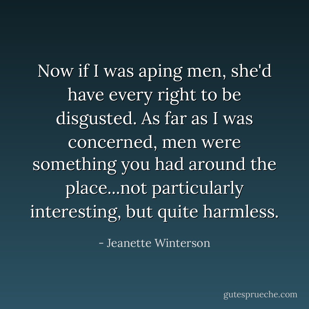 Now if I was aping men, she'd have every right to be disgusted. As far as I was concerned, men were something you had around the place...not particularly interesting, but quite harmless. - Jeanette Winterson