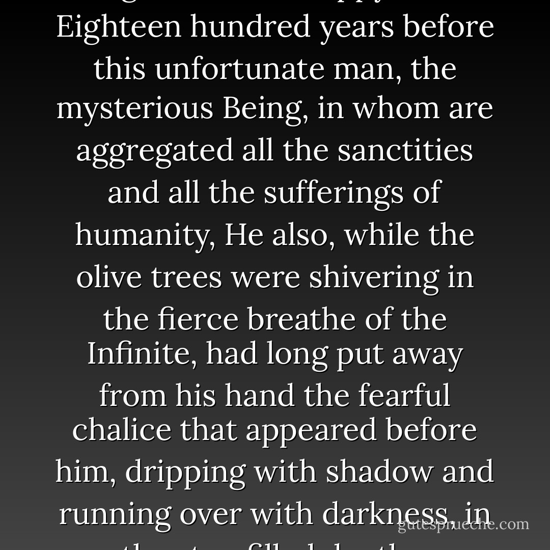 So struggled beneath its anguish this unhappy soul. Eighteen hundred years before this unfortunate man, the mysterious Being, in whom are aggregated all the sanctities and all the sufferings of humanity, He also, while the olive trees were shivering in the fierce breathe of the Infinite, had long put away from his hand the fearful chalice that appeared before him, dripping with shadow and running over with darkness, in the star-filled depths. - Victor Hugo