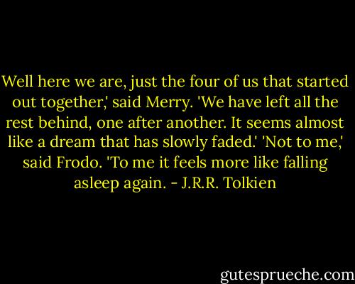 Well here we are, just the four of us that started out together,' said Merry. 'We have left all the rest behind, one after another. It seems almost like a dream that has slowly faded.'<br />'Not to me,' said Frodo. 'To me it feels more like falling asleep again. - J.R.R. Tolkien