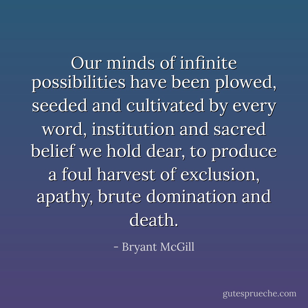 Our minds of infinite possibilities have been plowed, seeded and cultivated by every word, institution and sacred belief we hold dear, to produce a foul harvest of exclusion, apathy, brute domination and death. - Bryant McGill