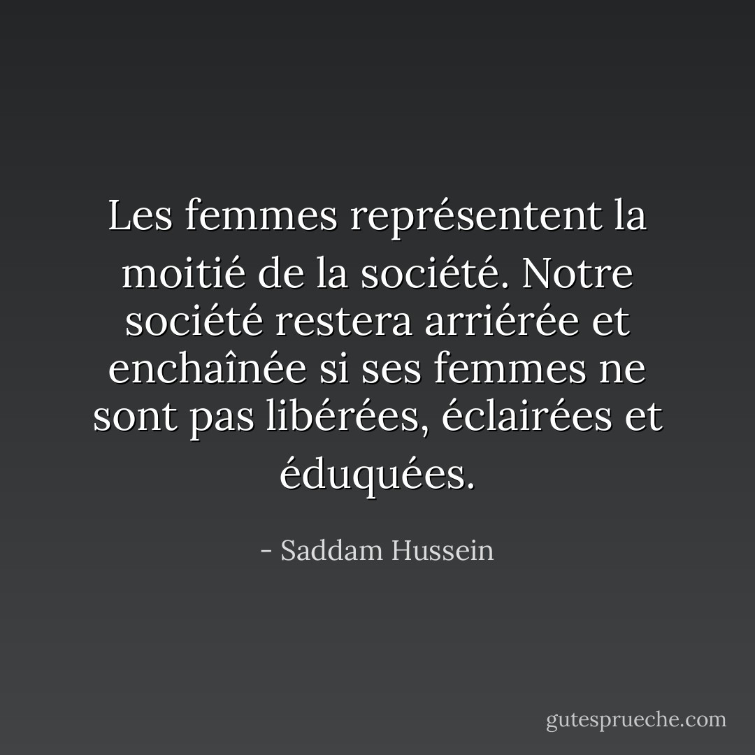 Les femmes représentent la moitié de la société. Notre société restera arriérée et enchaînée si ses femmes ne sont pas libérées, éclairées et éduquées. - Saddam Hussein