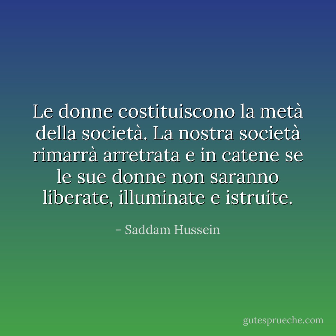 Le donne costituiscono la metà della società. La nostra società rimarrà arretrata e in catene se le sue donne non saranno liberate, illuminate e istruite. - Saddam Hussein