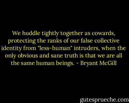We huddle tightly together as cowards, protecting the ranks of our false collective identity from "less-human" intruders, when the only obvious and sane truth is that we are all the same human beings. - Bryant McGill