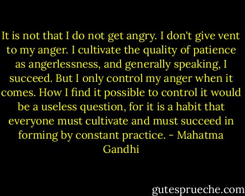 It is not that I do not get angry. I don't give vent to my anger. I cultivate the quality of patience as angerlessness, and generally speaking, I succeed. But I only control my anger when it comes. How I find it possible to control it would be a useless question, for it is a habit that everyone must cultivate and must succeed in forming by constant practice. - Mahatma Gandhi
