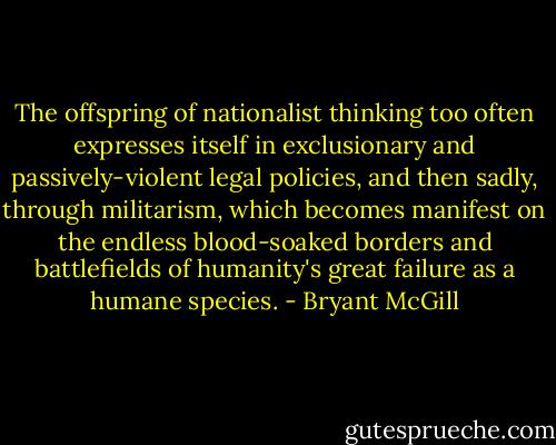 The offspring of nationalist thinking too often expresses itself in exclusionary and passively-violent legal policies, and then sadly, through militarism, which becomes manifest on the endless blood-soaked borders and battlefields of humanity's great failure as a humane species. - Bryant McGill