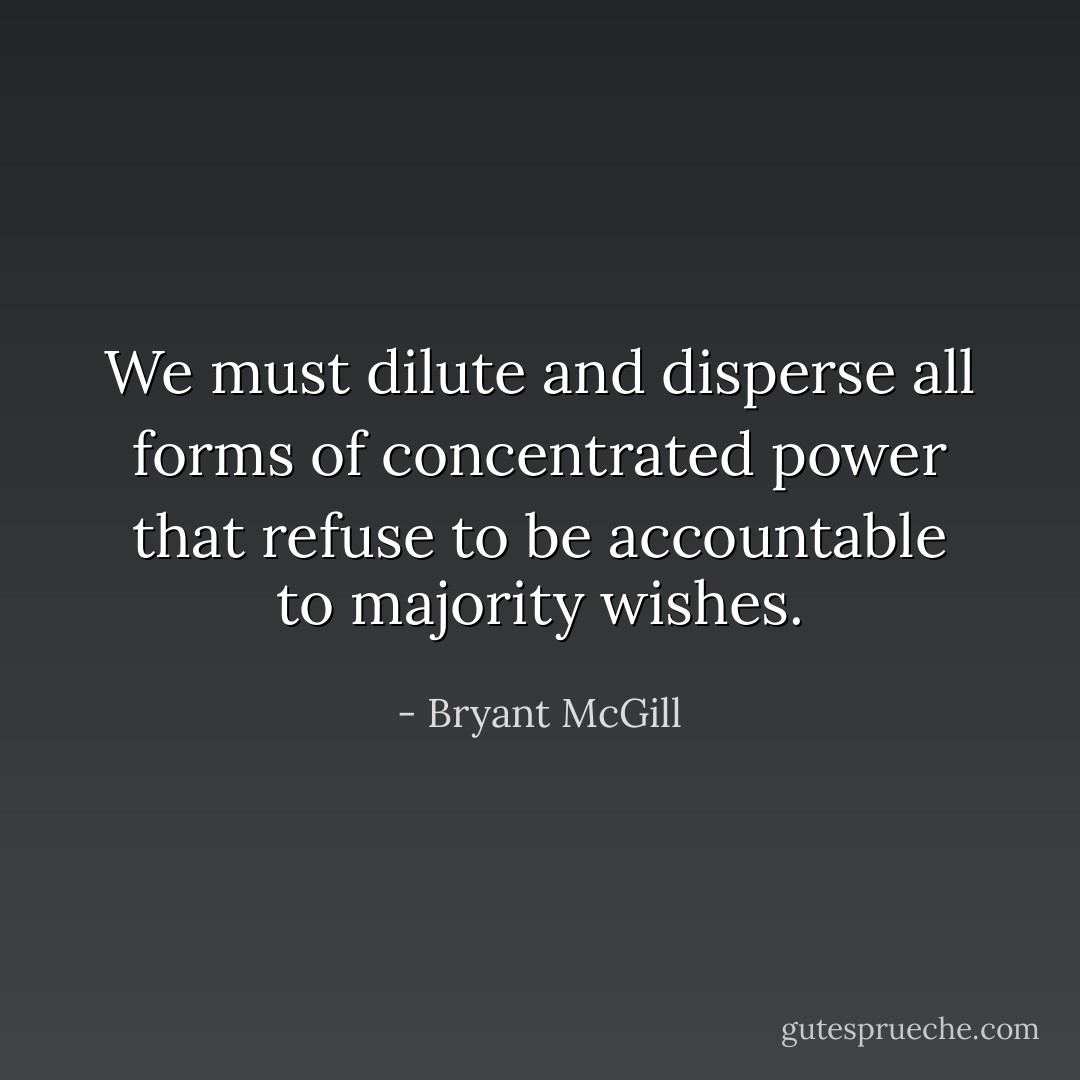 We must dilute and disperse all forms of concentrated power that refuse to be accountable to majority wishes. - Bryant McGill