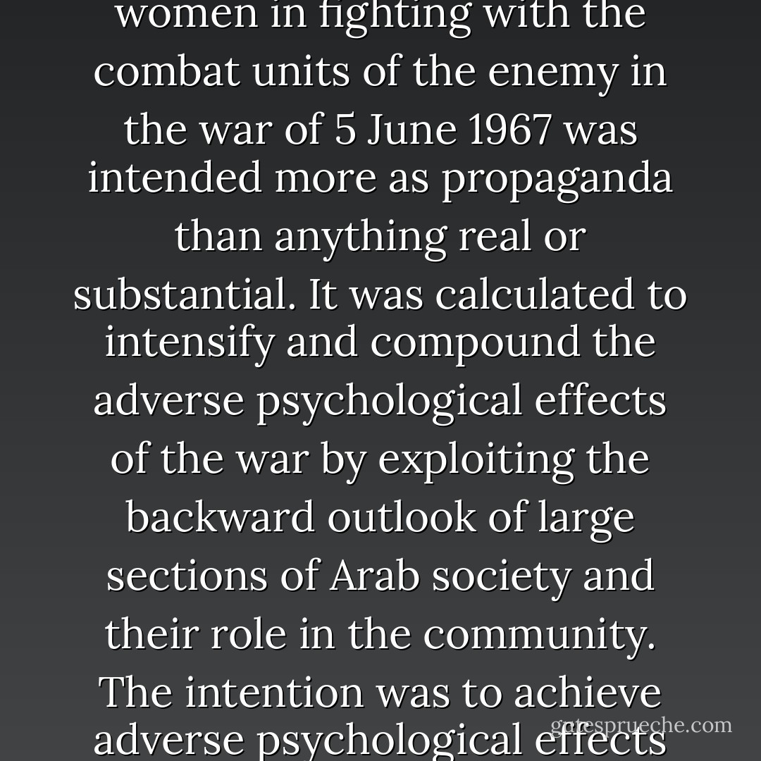 The participation if women in some armies in the world is in reality only symbolic. The talk about the role of Zionist women in fighting with the combat units of the enemy in the war of 5 June 1967 was intended more as propaganda than anything real or substantial. It was calculated to intensify and compound the adverse psychological effects of the war by exploiting the backward outlook of large sections of Arab society and their role in the community. The intention was to achieve adverse psychological effects by saying to Arabs that they were defeated, in 1967, by women. - Saddam Hussein