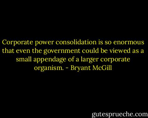 Corporate power consolidation is so enormous that even the government could be viewed as a small appendage of a larger corporate organism. - Bryant McGill