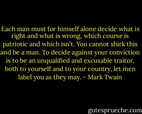 Each man must for himself alone decide what is right and what is wrong, which course is patriotic and which isn't. You cannot shirk this and be a man. To decide against your conviction is to be an unqualified and excusable traitor, both to yourself and to your country, let men label you as they may. - Mark Twain