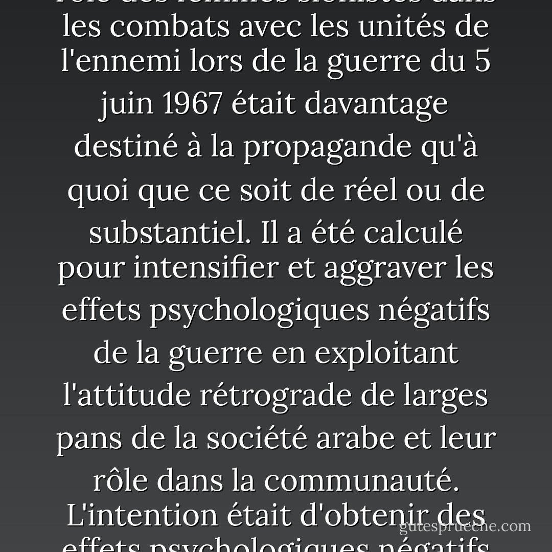 La participation des femmes dans certaines armées du monde n'est en réalité que symbolique. Le discours sur le rôle des femmes sionistes dans les combats avec les unités de l'ennemi lors de la guerre du 5 juin 1967 était davantage destiné à la propagande qu'à quoi que ce soit de réel ou de substantiel. Il a été calculé pour intensifier et aggraver les effets psychologiques négatifs de la guerre en exploitant l'attitude rétrograde de larges pans de la société arabe et leur rôle dans la communauté. L'intention était d'obtenir des effets psychologiques négatifs en disant aux Arabes qu'ils avaient été vaincus, en 1967, par des femmes. - Saddam Hussein
