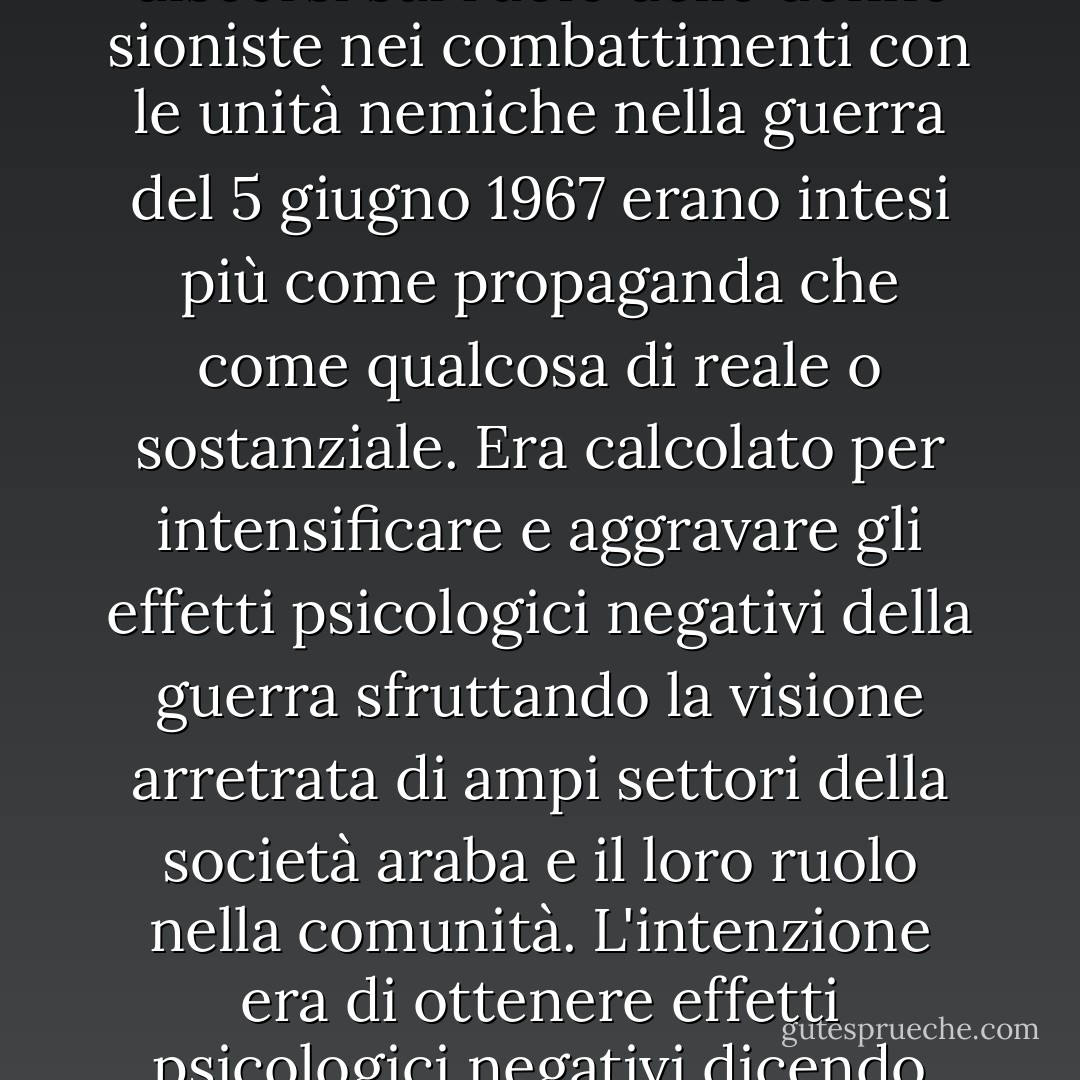 La partecipazione delle donne in alcuni eserciti del mondo è in realtà solo simbolica. I discorsi sul ruolo delle donne sioniste nei combattimenti con le unità nemiche nella guerra del 5 giugno 1967 erano intesi più come propaganda che come qualcosa di reale o sostanziale. Era calcolato per intensificare e aggravare gli effetti psicologici negativi della guerra sfruttando la visione arretrata di ampi settori della società araba e il loro ruolo nella comunità. L'intenzione era di ottenere effetti psicologici negativi dicendo agli arabi che erano stati sconfitti, nel 1967, dalle donne. - Saddam Hussein