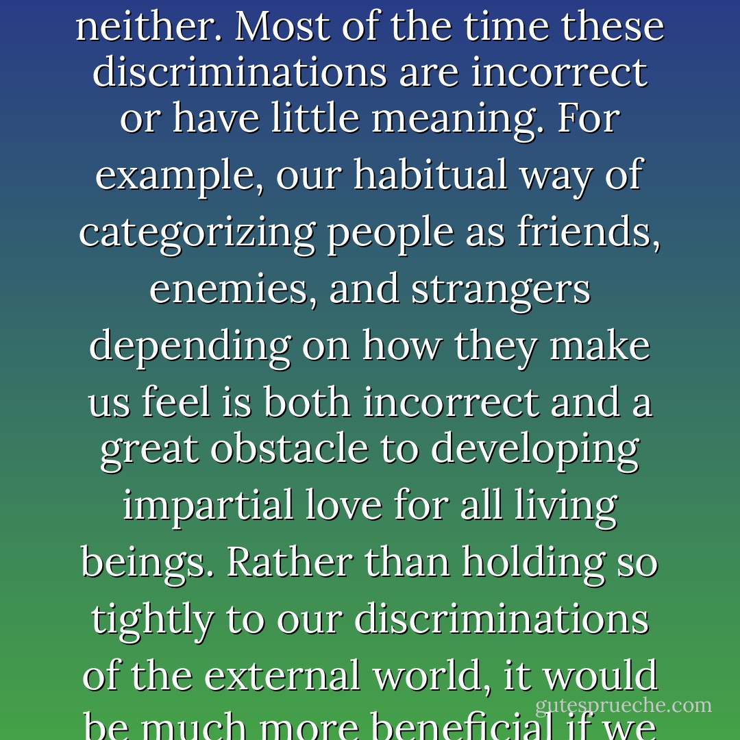 Normally we divide the external world into that which we consider to be good or valuable, bad or worthless, or neither. Most of the time these discriminations are incorrect or have little meaning. For example, our habitual way of categorizing people as friends, enemies, and strangers depending on how they make us feel is both incorrect and a great obstacle to developing impartial love for all living beings. Rather than holding so tightly to our discriminations of the external world, it would be much more beneficial if we learned to discriminate between valuable and worthless states of mind. - Kelsang Gyatso