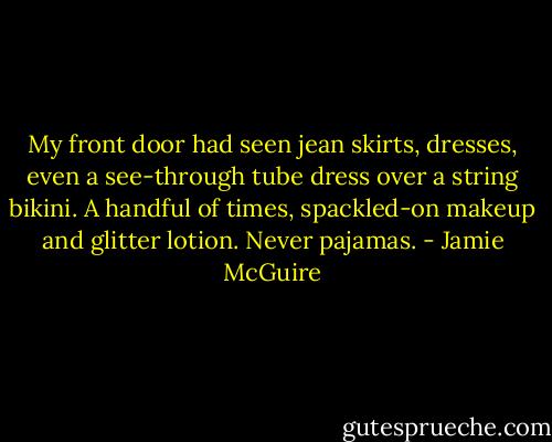 My front door had seen jean skirts, dresses, even a see-through tube dress over a string bikini. A handful of times, spackled-on makeup and glitter lotion. Never pajamas. - Jamie McGuire