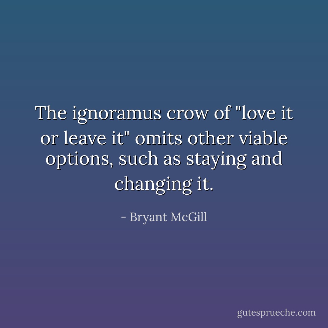 The ignoramus crow of "love it or leave it" omits other viable options, such as staying and changing it. - Bryant McGill