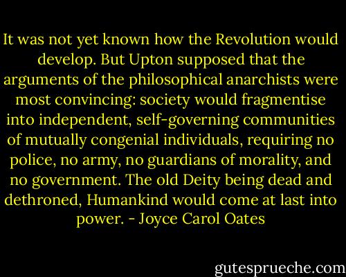 It was not yet known how the Revolution would develop. But Upton supposed that the arguments of the philosophical anarchists were most convincing: society would fragmentise into independent, self-governing communities of mutually congenial individuals, requiring no police, no army, no guardians of morality, and no government. The old Deity being dead and dethroned, Humankind would come at last into power. - Joyce Carol Oates
