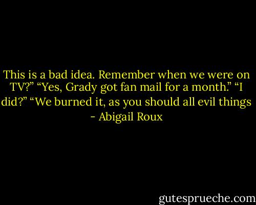 This is a bad idea. Remember when we were on TV?”<br />“Yes, Grady got fan mail for a month.”<br />“I did?”<br />“We burned it, as you should all evil things - Abigail Roux