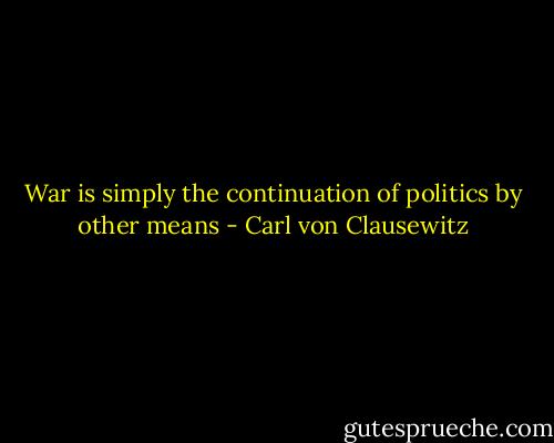 War is simply the continuation of politics by other means - Carl von Clausewitz