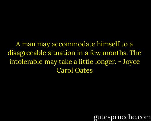 A man may accommodate himself to a disagreeable situation in a few months. The intolerable may take a little longer. - Joyce Carol Oates